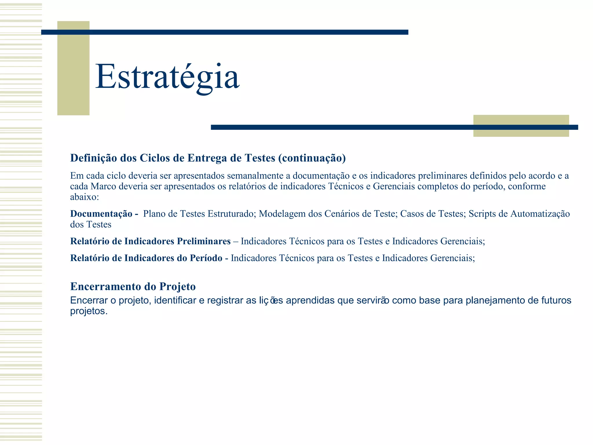 Estratégia
Encerramento do Projeto
Encerrar o projeto, identificar e registrar as liç ões aprendidas que servirão como base para planejamento de futuros
projetos.
Definição dos Ciclos de Entrega de Testes (continuação)
Em cada ciclo deveria ser apresentados semanalmente a documentação e os indicadores preliminares definidos pelo acordo e a
cada Marco deveria ser apresentados os relatórios de indicadores Técnicos e Gerenciais completos do período, conforme
abaixo:
Documentação - Plano de Testes Estruturado; Modelagem dos Cenários de Teste; Casos de Testes; Scripts de Automatização
dos Testes
Relatório de Indicadores Preliminares – Indicadores Técnicos para os Testes e Indicadores Gerenciais;
Relatório de Indicadores do Período - Indicadores Técnicos para os Testes e Indicadores Gerenciais;
 