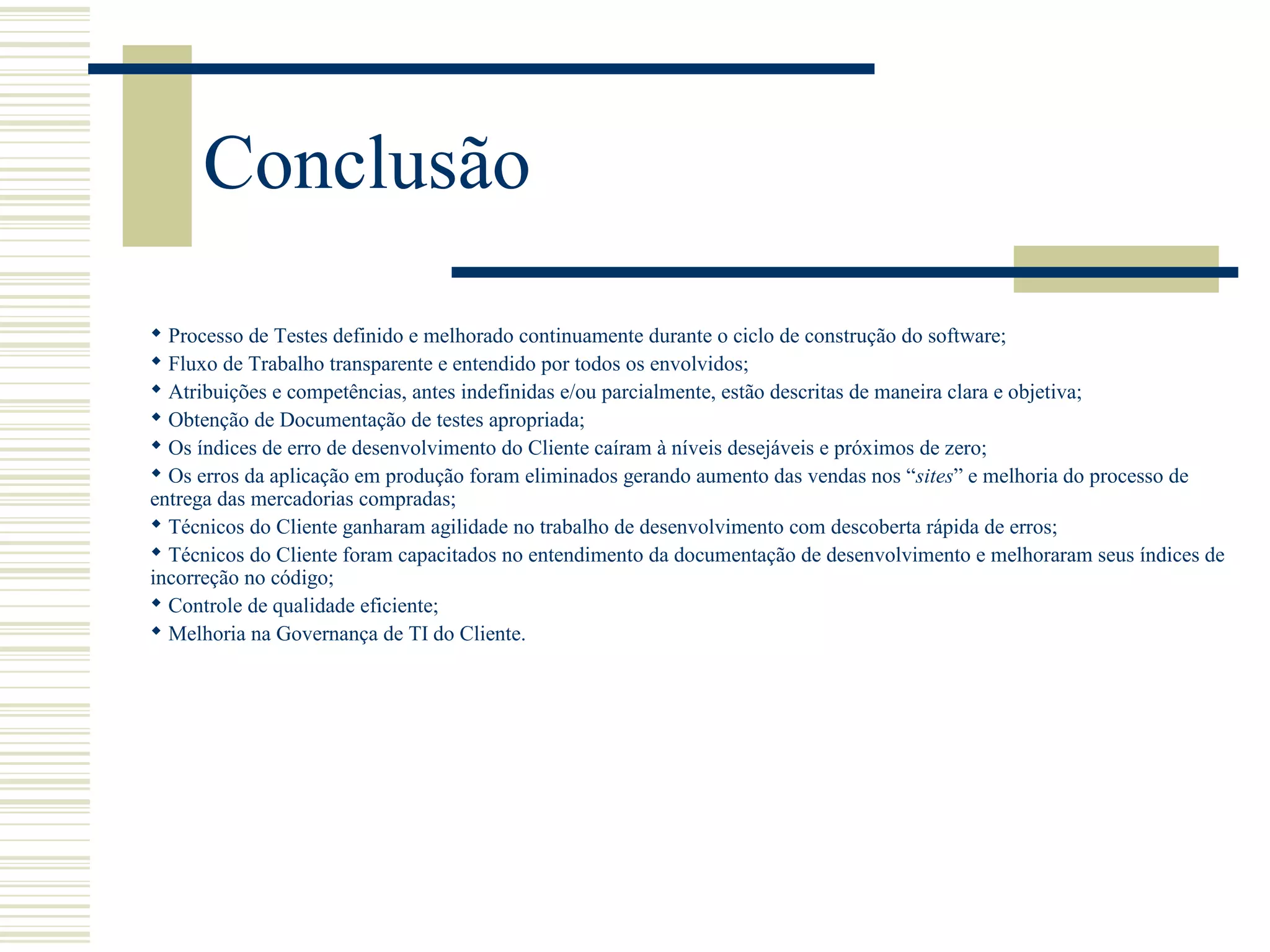 Conclusão
 Processo de Testes definido e melhorado continuamente durante o ciclo de construção do software;
 Fluxo de Trabalho transparente e entendido por todos os envolvidos;
 Atribuições e competências, antes indefinidas e/ou parcialmente, estão descritas de maneira clara e objetiva;
 Obtenção de Documentação de testes apropriada;
 Os índices de erro de desenvolvimento do Cliente caíram à níveis desejáveis e próximos de zero;
 Os erros da aplicação em produção foram eliminados gerando aumento das vendas nos “sites” e melhoria do processo de
entrega das mercadorias compradas;
 Técnicos do Cliente ganharam agilidade no trabalho de desenvolvimento com descoberta rápida de erros;
 Técnicos do Cliente foram capacitados no entendimento da documentação de desenvolvimento e melhoraram seus índices de
incorreção no código;
 Controle de qualidade eficiente;
 Melhoria na Governança de TI do Cliente.
 