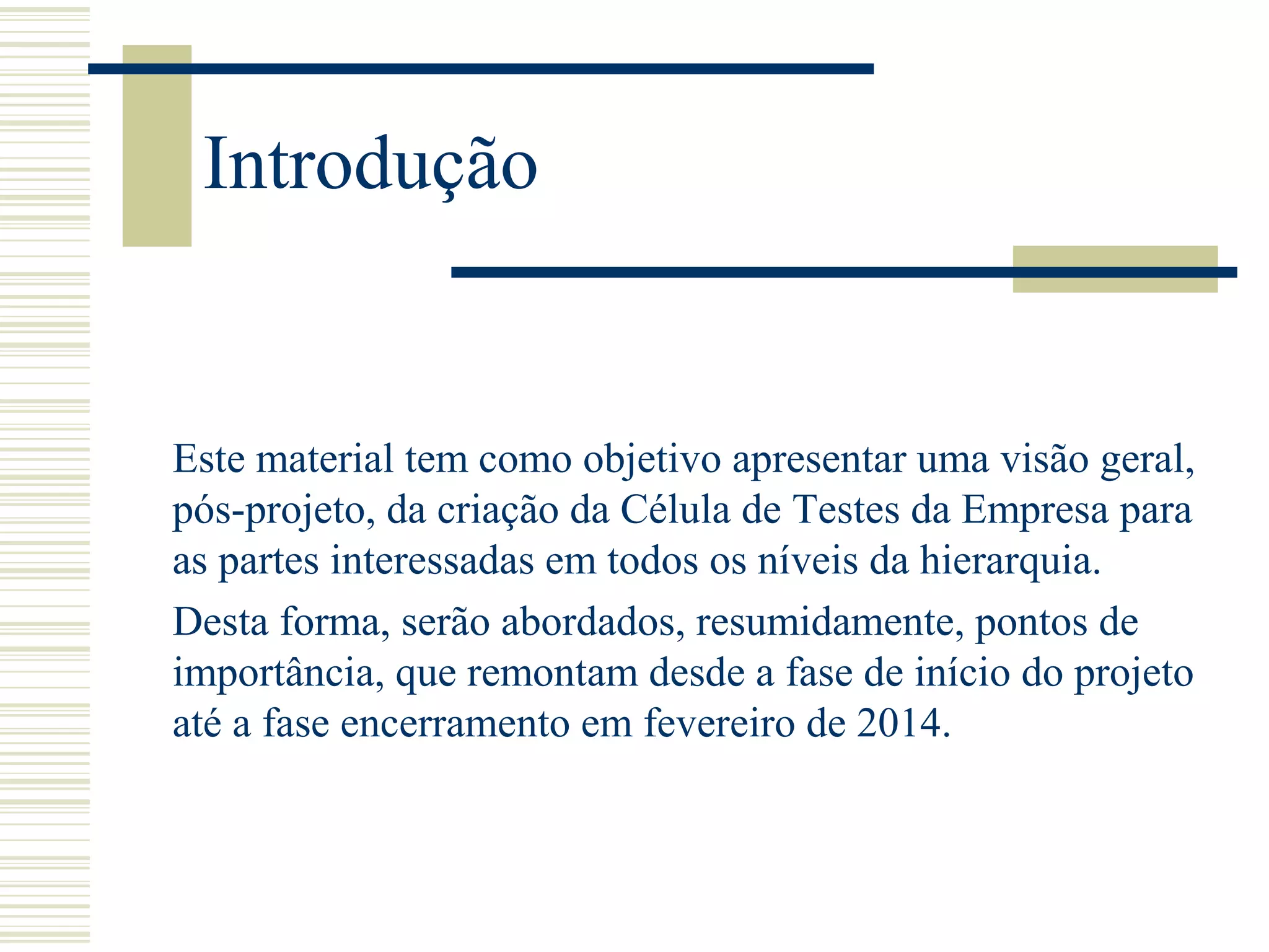 Introdução
Este material tem como objetivo apresentar uma visão geral,
pós-projeto, da criação da Célula de Testes da Empresa para
as partes interessadas em todos os níveis da hierarquia.
Desta forma, serão abordados, resumidamente, pontos de
importância, que remontam desde a fase de início do projeto
até a fase encerramento em fevereiro de 2014.
 