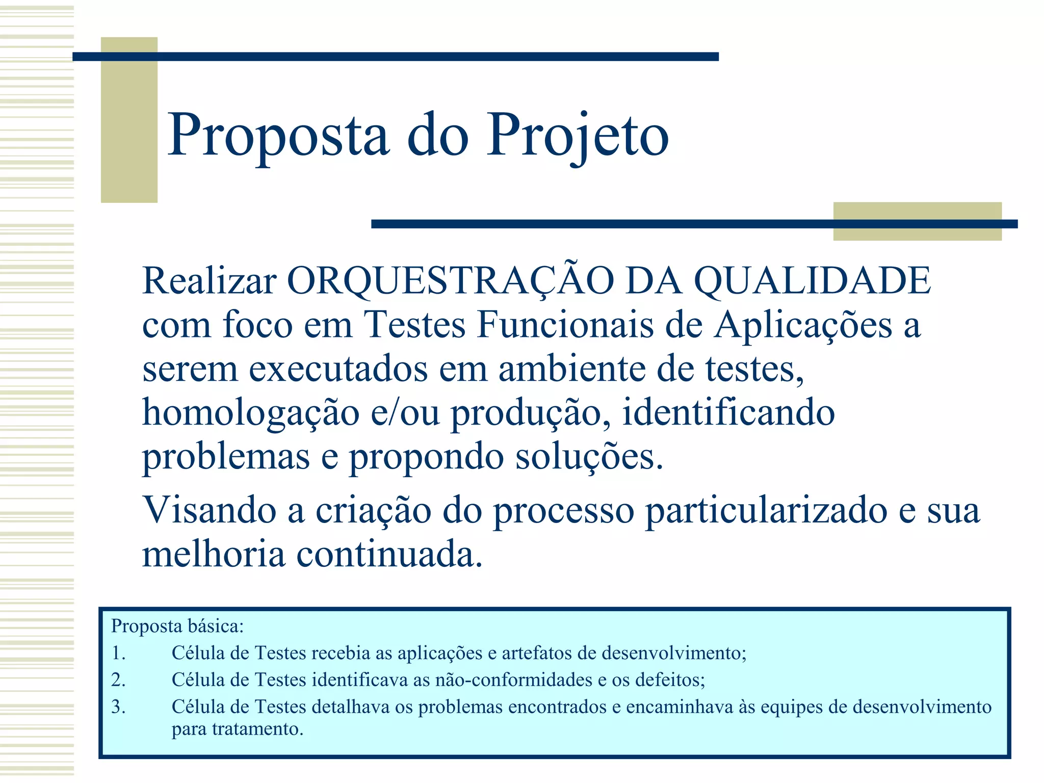 Proposta do Projeto
Realizar ORQUESTRAÇÃO DA QUALIDADE
com foco em Testes Funcionais de Aplicações a
serem executados em ambiente de testes,
homologação e/ou produção, identificando
problemas e propondo soluções.
Visando a criação do processo particularizado e sua
melhoria continuada.
Proposta básica:
1. Célula de Testes recebia as aplicações e artefatos de desenvolvimento;
2. Célula de Testes identificava as não-conformidades e os defeitos;
3. Célula de Testes detalhava os problemas encontrados e encaminhava às equipes de desenvolvimento
para tratamento.
 