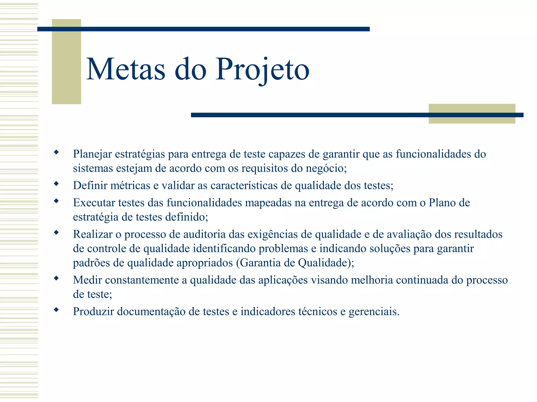 Metas do Projeto
 Planejar estratégias para entrega de teste capazes de garantir que as funcionalidades do
sistemas estejam de acordo com os requisitos do negócio;
 Definir métricas e validar as características de qualidade dos testes;
 Executar testes das funcionalidades mapeadas na entrega de acordo com o Plano de
estratégia de testes definido;
 Realizar o processo de auditoria das exigências de qualidade e de avaliação dos resultados
de controle de qualidade identificando problemas e indicando soluções para garantir
padrões de qualidade apropriados (Garantia de Qualidade);
 Medir constantemente a qualidade das aplicações visando melhoria continuada do processo
de teste;
 Produzir documentação de testes e indicadores técnicos e gerenciais.
 