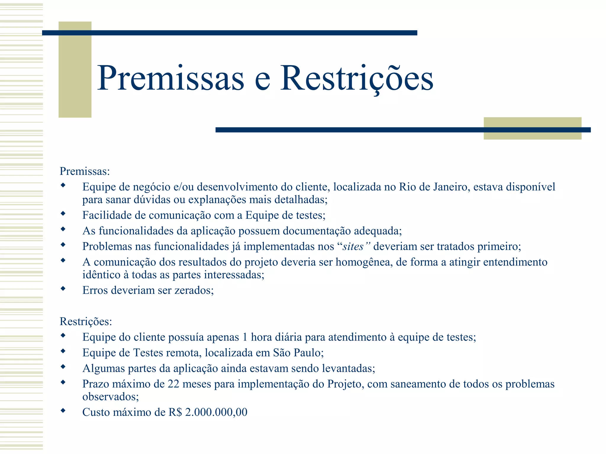Premissas e Restrições
Premissas:
 Equipe de negócio e/ou desenvolvimento do cliente, localizada no Rio de Janeiro, estava disponível
para sanar dúvidas ou explanações mais detalhadas;
 Facilidade de comunicação com a Equipe de testes;
 As funcionalidades da aplicação possuem documentação adequada;
 Problemas nas funcionalidades já implementadas nos “sites” deveriam ser tratados primeiro;
 A comunicação dos resultados do projeto deveria ser homogênea, de forma a atingir entendimento
idêntico à todas as partes interessadas;
 Erros deveriam ser zerados;
Restrições:
 Equipe do cliente possuía apenas 1 hora diária para atendimento à equipe de testes;
 Equipe de Testes remota, localizada em São Paulo;
 Algumas partes da aplicação ainda estavam sendo levantadas;
 Prazo máximo de 22 meses para implementação do Projeto, com saneamento de todos os problemas
observados;
 Custo máximo de R$ 2.000.000,00
 