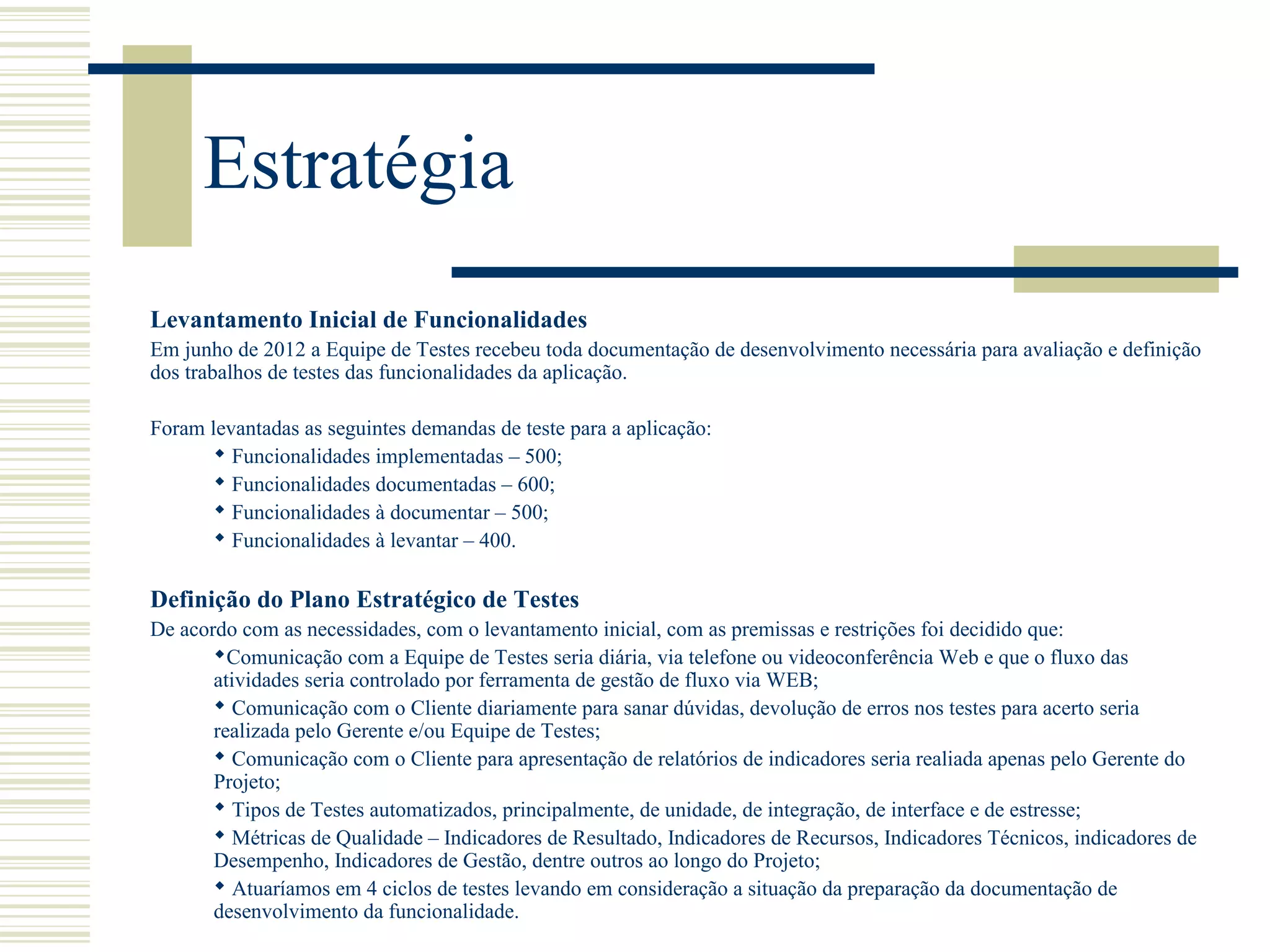 Estratégia
Levantamento Inicial de Funcionalidades
Em junho de 2012 a Equipe de Testes recebeu toda documentação de desenvolvimento necessária para avaliação e definição
dos trabalhos de testes das funcionalidades da aplicação.
Foram levantadas as seguintes demandas de teste para a aplicação:
 Funcionalidades implementadas – 500;
 Funcionalidades documentadas – 600;
 Funcionalidades à documentar – 500;
 Funcionalidades à levantar – 400.
Definição do Plano Estratégico de Testes
De acordo com as necessidades, com o levantamento inicial, com as premissas e restrições foi decidido que:
Comunicação com a Equipe de Testes seria diária, via telefone ou videoconferência Web e que o fluxo das
atividades seria controlado por ferramenta de gestão de fluxo via WEB;
 Comunicação com o Cliente diariamente para sanar dúvidas, devolução de erros nos testes para acerto seria
realizada pelo Gerente e/ou Equipe de Testes;
 Comunicação com o Cliente para apresentação de relatórios de indicadores seria realiada apenas pelo Gerente do
Projeto;
 Tipos de Testes automatizados, principalmente, de unidade, de integração, de interface e de estresse;
 Métricas de Qualidade – Indicadores de Resultado, Indicadores de Recursos, Indicadores Técnicos, indicadores de
Desempenho, Indicadores de Gestão, dentre outros ao longo do Projeto;
 Atuaríamos em 4 ciclos de testes levando em consideração a situação da preparação da documentação de
desenvolvimento da funcionalidade.
 