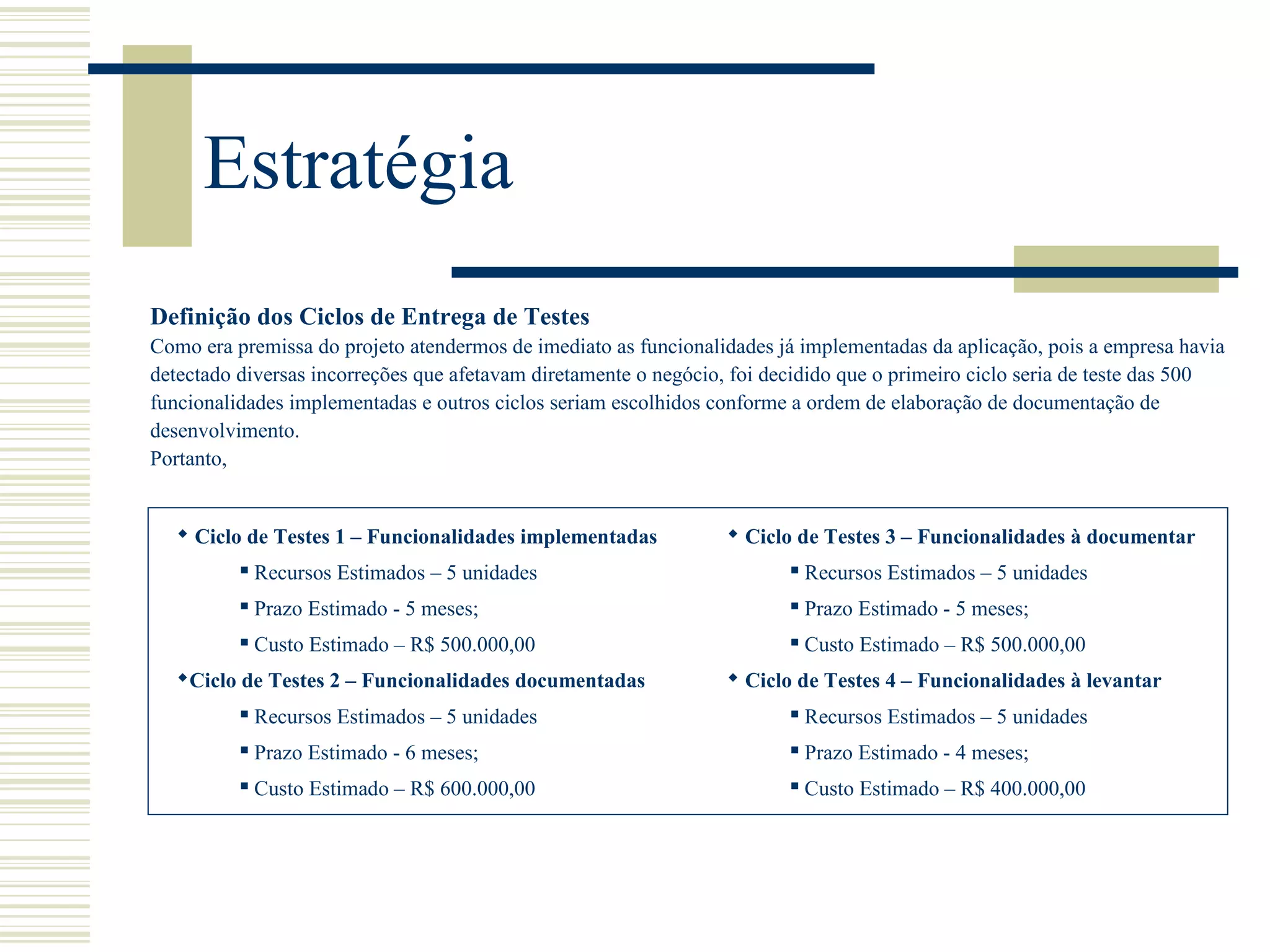 Estratégia
Definição dos Ciclos de Entrega de Testes
Como era premissa do projeto atendermos de imediato as funcionalidades já implementadas da aplicação, pois a empresa havia
detectado diversas incorreções que afetavam diretamente o negócio, foi decidido que o primeiro ciclo seria de teste das 500
funcionalidades implementadas e outros ciclos seriam escolhidos conforme a ordem de elaboração de documentação de
desenvolvimento.
Portanto,
 Ciclo de Testes 1 – Funcionalidades implementadas
 Recursos Estimados – 5 unidades
 Prazo Estimado - 5 meses;
 Custo Estimado – R$ 500.000,00
Ciclo de Testes 2 – Funcionalidades documentadas
 Recursos Estimados – 5 unidades
 Prazo Estimado - 6 meses;
 Custo Estimado – R$ 600.000,00
 Ciclo de Testes 3 – Funcionalidades à documentar
 Recursos Estimados – 5 unidades
 Prazo Estimado - 5 meses;
 Custo Estimado – R$ 500.000,00
 Ciclo de Testes 4 – Funcionalidades à levantar
 Recursos Estimados – 5 unidades
 Prazo Estimado - 4 meses;
 Custo Estimado – R$ 400.000,00
 