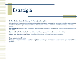 Estratégia
Encerramento do Projeto
Encerrar o projeto, identificar e registrar as liç ões aprendidas que servirão como base para planejamento de futuros
projetos.
Definição dos Ciclos de Entrega de Testes (continuação)
Em cada ciclo deveria ser apresentados semanalmente a documentação e os indicadores preliminares definidos pelo acordo e a
cada Marco deveria ser apresentados os relatórios de indicadores Técnicos e Gerenciais completos do período, conforme
abaixo:
Documentação - Plano de Testes Estruturado; Modelagem dos Cenários de Teste; Casos de Testes; Scripts de Automatização
dos Testes
Relatório de Indicadores Preliminares – Indicadores Técnicos para os Testes e Indicadores Gerenciais;
Relatório de Indicadores do Período - Indicadores Técnicos para os Testes e Indicadores Gerenciais;
 
