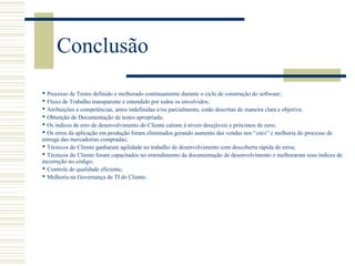 Conclusão
 Processo de Testes definido e melhorado continuamente durante o ciclo de construção do software;
 Fluxo de Trabalho transparente e entendido por todos os envolvidos;
 Atribuições e competências, antes indefinidas e/ou parcialmente, estão descritas de maneira clara e objetiva;
 Obtenção de Documentação de testes apropriada;
 Os índices de erro de desenvolvimento do Cliente caíram à níveis desejáveis e próximos de zero;
 Os erros da aplicação em produção foram eliminados gerando aumento das vendas nos “sites” e melhoria do processo de
entrega das mercadorias compradas;
 Técnicos do Cliente ganharam agilidade no trabalho de desenvolvimento com descoberta rápida de erros;
 Técnicos do Cliente foram capacitados no entendimento da documentação de desenvolvimento e melhoraram seus índices de
incorreção no código;
 Controle de qualidade eficiente;
 Melhoria na Governança de TI do Cliente.
 