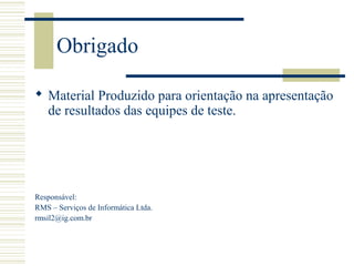 Obrigado
 Material Produzido para orientação na apresentação
de resultados das equipes de teste.
Responsável:
RMS – Serviços de Informática Ltda.
rmsil2@ig.com.br
 