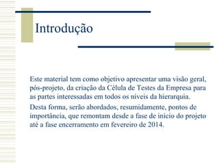 Introdução
Este material tem como objetivo apresentar uma visão geral,
pós-projeto, da criação da Célula de Testes da Empresa para
as partes interessadas em todos os níveis da hierarquia.
Desta forma, serão abordados, resumidamente, pontos de
importância, que remontam desde a fase de início do projeto
até a fase encerramento em fevereiro de 2014.
 