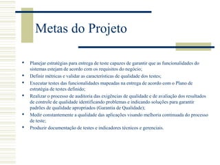 Metas do Projeto
 Planejar estratégias para entrega de teste capazes de garantir que as funcionalidades do
sistemas estejam de acordo com os requisitos do negócio;
 Definir métricas e validar as características de qualidade dos testes;
 Executar testes das funcionalidades mapeadas na entrega de acordo com o Plano de
estratégia de testes definido;
 Realizar o processo de auditoria das exigências de qualidade e de avaliação dos resultados
de controle de qualidade identificando problemas e indicando soluções para garantir
padrões de qualidade apropriados (Garantia de Qualidade);
 Medir constantemente a qualidade das aplicações visando melhoria continuada do processo
de teste;
 Produzir documentação de testes e indicadores técnicos e gerenciais.
 