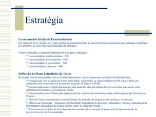 Estratégia
Levantamento Inicial de Funcionalidades
Em junho de 2012 a Equipe de Testes recebeu toda documentação de desenvolvimento necessária para avaliação e definição
dos trabalhos de testes das funcionalidades da aplicação.
Foram levantadas as seguintes demandas de teste para a aplicação:
 Funcionalidades implementadas – 500;
 Funcionalidades documentadas – 600;
 Funcionalidades à documentar – 500;
 Funcionalidades à levantar – 400.
Definição do Plano Estratégico de Testes
De acordo com as necessidades, com o levantamento inicial, com as premissas e restrições foi decidido que:
Comunicação com a Equipe de Testes seria diária, via telefone ou videoconferência Web e que o fluxo das
atividades seria controlado por ferramenta de gestão de fluxo via WEB;
 Comunicação com o Cliente diariamente para sanar dúvidas, devolução de erros nos testes para acerto seria
realizada pelo Gerente e/ou Equipe de Testes;
 Comunicação com o Cliente para apresentação de relatórios de indicadores seria realiada apenas pelo Gerente do
Projeto;
 Tipos de Testes automatizados, principalmente, de unidade, de integração, de interface e de estresse;
 Métricas de Qualidade – Indicadores de Resultado, Indicadores de Recursos, Indicadores Técnicos, indicadores de
Desempenho, Indicadores de Gestão, dentre outros ao longo do Projeto;
 Atuaríamos em 4 ciclos de testes levando em consideração a situação da preparação da documentação de
desenvolvimento da funcionalidade.
 