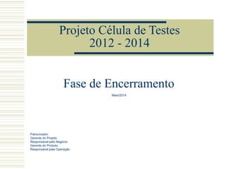 Projeto Célula de Testes
2012 - 2014
Patrocinador:
Gerente do Projeto:
Responsável pelo Negócio:
Gerente do Produto:
Responsável pela Operação:
Fase de Encerramento
Maio/2014
 