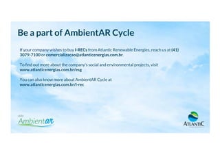 If your company wishes to buy I-RECs from Atlantic Renewable Energies, reach us at (41)
3079-7100 or comercializacao@atlanticenergias.com.br.
To ﬁnd out more about the company’s social and environmental projects, visit
www.atlanticenergias.com.br/esg
You can also know more about AmbientAR Cycle at
www.atlanticenergias.com.br/i-rec
Be a part of AmbientAR Cycle
 