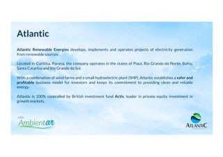 Atlantic
Atlantic Renewable Energies develops, implements and operates projects of electricity generation
from renewable sources.
Located in Curitiba, Parana, the company operates in the states of Piaui, Rio Grande do Norte, Bahia,
Santa Catarina and Rio Grande do Sul.
With a combination of wind farms and a small hydroelectric plant (SHP), Atlantic establishes a safer and
proﬁtable business model for investors and keeps its commitment to providing clean and reliable
energy.
Atlantic is 100% controlled by British investment fund Actis, leader in private equity investment in
growth markets.
 