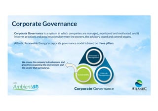 Corporate Governance
Corporate Governance is a system in which companies are managed, monitored and motivated, and it
involves practices and good relations between the owners, the advisory board and control organs.
Atlantic Renewable Energy’s corporate governance model is based on three pillars:
We ensure the company’s development and
growth by respecting the environment and
the society that surround us.
 