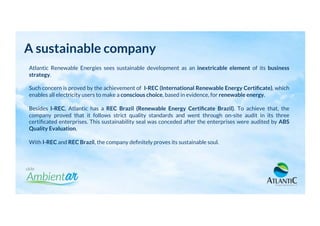 A sustainable company
Atlantic Renewable Energies sees sustainable development as an inextricable element of its business
strategy.
Such concern is proved by the achievement of I-REC (International Renewable Energy Certiﬁcate), which
enables all electricity users to make a conscious choice, based in evidence, for renewable energy.
Besides I-REC, Atlantic has a REC Brazil (Renewable Energy Certiﬁcate Brazil). To achieve that, the
company proved that it follows strict quality standards and went through on-site audit in its three
certiﬁcated enterprises. This sustainability seal was conceded after the enterprises were audited by ABS
Quality Evaluation.
With I-REC and REC Brazil, the company deﬁnitely proves its sustainable soul.
 