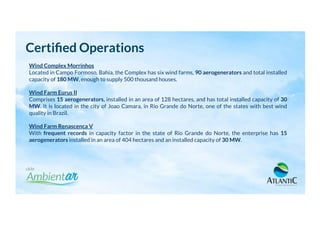 Wind Complex Morrinhos
Located in Campo Formoso, Bahia, the Complex has six wind farms, 90 aerogenerators and total installed
capacity of 180 MW, enough to supply 500 thousand houses.
Wind Farm Eurus II
Comprises 15 aerogenerators, installed in an area of 128 hectares, and has total installed capacity of 30
MW. It is located in the city of Joao Camara, in Rio Grande do Norte, one of the states with best wind
quality in Brazil.
Wind Farm Renascenca V
With frequent records in capacity factor in the state of Rio Grande do Norte, the enterprise has 15
aerogenerators installed in an area of 404 hectares and an installed capacity of 30 MW.
Certiﬁed Operations
 