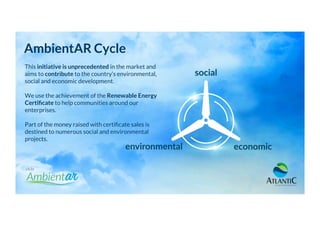 AmbientAR Cycle
This initiative is unprecedented in the market and
aims to contribute to the country’s environmental,
social and economic development.
We use the achievement of the Renewable Energy
Certiﬁcate to help communities around our
enterprises.
Part of the money raised with certiﬁcate sales is
destined to numerous social and environmental
projects.
 
