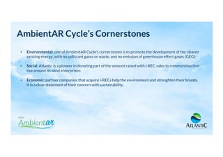 AmbientAR Cycle’s Cornerstones
•  Environmental: one of AmbientAR Cycle’s cornerstones is to promote the development of the cleaner
existing energy, with no pollutant gases or waste, and no emission of greenhouse effect gases (GEG);
•  Social: Atlantic is a pioneer in donating part of the amount raised with I-REC sales to communities that
live around its wind enterprises;
•  Economic: partner companies that acquire I-RECs help the environment and strenghten their brands.
It is a clear statement of their concern with sustainability.
 