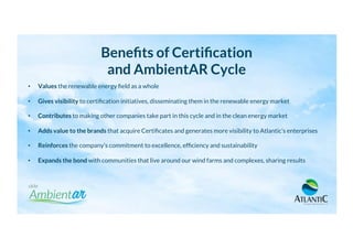 Beneﬁts of Certiﬁcation
and AmbientAR Cycle
•  Values the renewable energy ﬁeld as a whole
•  Gives visibility to certiﬁcation initiatives, disseminating them in the renewable energy market
•  Contributes to making other companies take part in this cycle and in the clean energy market
•  Adds value to the brands that acquire Certiﬁcates and generates more visibility to Atlantic’s enterprises
•  Reinforces the company’s commitment to excellence, efﬁciency and sustainability
•  Expands the bond with communities that live around our wind farms and complexes, sharing results
 