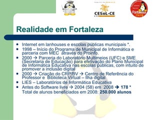 Realidade em Fortaleza Internet em lanhouses e escolas públicas municipais *.  1998 – Início do Programa de Municipal de Informática e parceria com MEC  através do Proinfo.  2000    Parceria do Laboratório Multimeios (UFC) e SME (Secretaria de Educação) para efetivação do Plano Municipal de Informática Educativa nas escolas públicas, com intuito de promover a inclusão digital  2000    Criação do CRP/BV    Centro de Referência do Professor e  Biblioteca Virtual – Ilha digital  LIES – Laboratórios de Informática Educativa  Antes do Software livre    2004 (58) em  2008     178 *  Total de alunos beneficiados em 2008:  250.000 alunos   