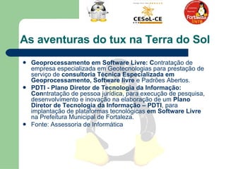 As aventuras do tux na Terra do Sol  Geoprocessamento em Software Livre: C ontratação de empresa especializada em Geotecnologias para prestação de serviço de  consultoria Técnica Especializada em Geoprocessamento, Software livre  e Padrões Abertos.  PDTI - Plano Diretor de Tecnologia da Informação: Con ntratação de pessoa jurídica, para execução de pesquisa, desenvolvimento e inovação na elaboração de um  Plano Diretor de Tecnologia da Informação – PDTI , para implantação de plataformas tecnológicas  em Software Livre  na Prefeitura Municipal de Fortaleza. Fonte: Assessoria de Informática  