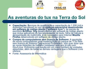 Capacitação: S erviços de qualificação e capacitação de 1.200 (mil e duzentos) servidores no uso de  sistema operacional desenvolvido em software de código aberto (“software livre”) , de pacote de escritório  BrOffice. Org  desenvolvidos em software de código aberto que inclua aplicativos do tipo processador de texto, folha de cálculo e apresentação de multimídia, e de navegador para Internet  Mozilla Firefox  desenvolvido em software de código aberto. Compra de computadores sem licença de Software:  A aquisição de novos computadores para modernização do parque de TI foi feita sem licença de Sistema Operacional Proprietário. Isso quer dizer que as novas estações de trabalho instaladas este ano já são com Gnu/Linux. Economia que resulta em um maior número de unidades adquiridas, além de todas as demais vantagens que o Software Livre oferece. Fonte: Assessoria de Informática  As aventuras do tux na Terra do Sol  