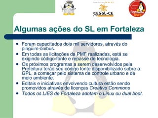 Algumas ações do SL em Fortaleza Foram capacitados dois mil servidores, através do pingüim-ônibus.  Em todas as licitações da PMF realizadas, está se exigindo código-fonte e repasse de tecnologia.  Os próximos programas a serem desenvolvidos pela Prefeitura terão seu código fonte disponibilizado sobre a GPL, a começar pelo sistema de controle urbano e de meio ambiente.  Editais e iniciativas envolvendo cultura estão sendo promovidos através de licenças  Creative Commons  Todos os LIES de Fortaleza adotam o Linux ou dual boot.  