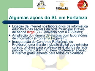 Algumas ações do SL em Fortaleza Ligação da Internet nos laboratórios de informática educativa das escolas da rede municipal através de banda  larga  (?) - Convênio com a OI/Velox); Ampliação do número de escolas com laboratórios de informática (Programa Projovem); Inauguração do Centro de Referência do Professor, uma ilha de inclusão digital que ministra cursos, oficinas para professores e alunos da rede pública municipal em SL além do oferecer acesso a internet gratuitamente para todos os cidadãos.  