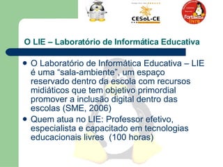O LIE – Laboratório de Informática Educativa   O Laboratório de Informática Educativa – LIE é uma “sala-ambiente”, um espaço reservado dentro da escola com recursos midiáticos que tem objetivo primordial promover a inclusão digital dentro das escolas (SME, 2006)  Quem atua no LIE: Professor efetivo, especialista e capacitado em tecnologias educacionais livres  (100 horas)  