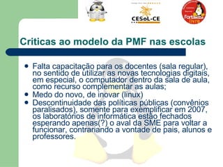 Criticas ao modelo da PMF nas escolas  Falta capacitação para os docentes (sala regular), no sentido de utilizar as novas tecnologias digitais, em especial, o computador dentro da sala de aula, como recurso complementar as aulas;  Medo do novo, de inovar (linux) Descontinuidade das políticas públicas (convênios paralisados), somente para exemplificar em 2007, os laboratórios de informática estão fechados esperando apenas(?) o aval da SME para voltar a funcionar, contrariando a vontade de pais, alunos e professores.  