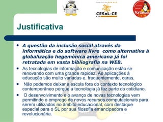 Justificativa A questão da inclusão social através da informática e do software livre  como alternativa à globalização hegemônica americana já foi retratada em vasta bibliografia na WEB. As tecnologias de informação e comunicação estão se renovando com uma grande rapidez. As aplicações à educação são muito variadas e, frequentemente, caras.  Não podemos deixar a escola fora do contexto tecnológico contemporâneo porque a tecnologia já faz parte do cotidiano.  O desenvolvimento e o avanço de novas tecnologias vem permitindo o emprego de novos recursos computacionais para serem utilizados no âmbito educacional, com destaque especial para o SL por sua filosofia emancipadora e revolucionária.  