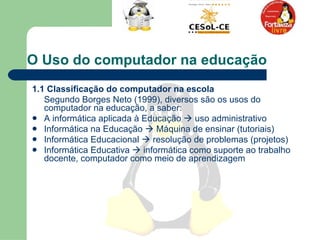 O Uso do computador na educação   1.1 Classificação do computador na escola   Segundo Borges Neto (1999), diversos são os usos do computador na educação, a saber: A informática aplicada à Educação    uso administrativo Informática na Educação    Máquina de ensinar (tutoriais)  Informática Educacional    resolução de problemas (projetos)  Informática Educativa    informática como suporte ao trabalho docente, computador como meio de aprendizagem  