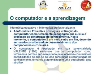 O computador e a aprendizagem Informática educativa    Informática profissionalizante  A Informática Educativa privilegia a utilização do computador como ferramenta pedagógica que auxilia o processo de construção do conhecimento. Neste momento, o computador é um meio e não um fim, devendo ser usado considerando o desenvolvimento dos componentes curriculares.  O computador é explorado em sua potencialidade VALENTE (1993) esclarece que o computador como ferramenta permite ser manipulado pelo indivíduo com maiores possibilidades de que se dê uma construção e reconstrução do conhecimento, tornando a aprendizagem uma descoberta, algo atrativo.  
