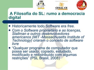A Filosofia do SL: rumo a democracia digital  Historicamente todo Software era  free.  Com o Software proprietário e as licenças, Stallman e outros desenvolvedores americanos ( MIT -Massachusetts Institute of Technology) criaram o conceito de software livre   “ Qualquer programa de computador que possa ser usado, copiado, estudado, modificado e redistribuído com algumas restrições” (PSL Brasil, 2008)  