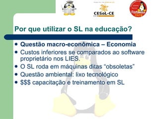 Por que utilizar o SL na educação?  Questão macro-econômica – Economia   Custos inferiores se comparados ao software proprietário nos LIES.  O SL roda em máquinas ditas “obsoletas”  Questão ambiental: lixo tecnológico $$$ capacitação e treinamento em SL  