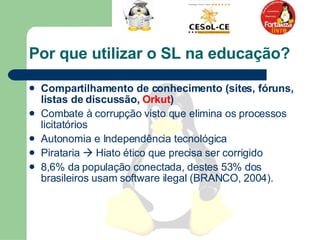 Por que utilizar o SL na educação? Compartilhamento de conhecimento (sites, fóruns, listas de discussão,  Orkut )  Combate à corrupção visto que elimina os processos licitatórios  Autonomia e Independência tecnológica  Pirataria    Hiato ético que precisa ser corrigido  8,6% da população conectada, destes 53% dos brasileiros usam software ilegal (BRANCO, 2004).  