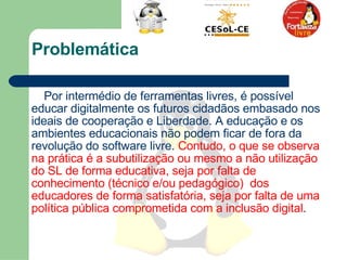 Problemática Por intermédio de ferramentas livres, é possível educar digitalmente os futuros cidadãos embasado nos ideais de cooperação e Liberdade. A educação e os ambientes educacionais não podem ficar de fora da revolução do software livre.  Contudo, o que se observa na prática é a subutilização ou mesmo a não utilização do SL de forma educativa, seja por falta de conhecimento (técnico e/ou pedagógico)  dos educadores de forma satisfatória, seja por falta de uma política pública comprometida com a inclusão digital .  