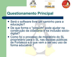Questionamento Principal Será o software livre um caminho para a educação?  De que forma o "pingüim" pode ajudar na construção da cidadania e na inclusão sócio-digital?  Como foi o processo de migratório do SL proprietário para o SL nas escolas públicas de Fortaleza e o que vem a ser seu uso de forma educativa ?  