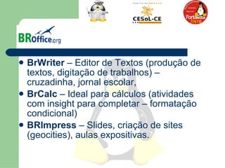 BrWriter  – Editor de Textos (produção de textos, digitação de trabalhos) – cruzadinha, jornal escolar,  BrCalc  – Ideal para cálculos (atividades com insight para completar – formatação condicional)  BRImpress  – Slides, criação de sites (geocities), aulas expositivas.  