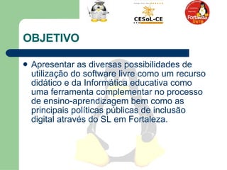 OBJETIVO  Apresentar as diversas possibilidades de utilização do software livre como um recurso didático e da Informática educativa como uma ferramenta complementar no processo de ensino-aprendizagem bem como as principais políticas públicas de inclusão digital através do SL em Fortaleza.  