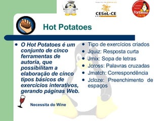 Hot Potatoes O Hot Potatoes é um conjunto de cinco ferramentas de autoria, que possibilitam a elaboração de cinco tipos básicos de exercícios interativos, gerando páginas Web.  Tipo de exercícios criados Jquiz: Resposta curta Jmix: Sopa de letras Jcross: Palavras cruzadas Jmatch: Correspondência Jcloze: Preenchimento de espaços Necessita do Wine  