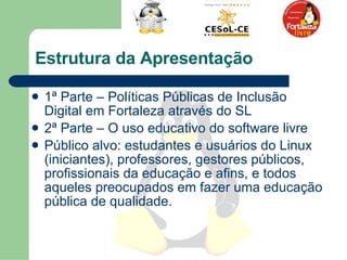 Estrutura da Apresentação 1ª Parte – Políticas Públicas de Inclusão Digital em Fortaleza através do SL 2ª Parte – O uso educativo do software livre  Público alvo: estudantes e usuários do Linux (iniciantes), professores, gestores públicos, profissionais da educação e afins, e todos aqueles preocupados em fazer uma educação pública de qualidade. 