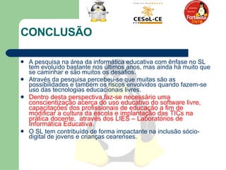 CONCLUSÃO A pesquisa na área da informática educativa com ênfase no SL tem evoluído bastante nos últimos anos, mas ainda há muito que se caminhar e são muitos os desafios.  Através da pesquisa percebeu-se que muitas são as possibilidades e também os riscos envolvidos quando fazem-se uso das tecnologias educacionais livres.  Dentro desta perspectiva,faz-se necessário uma conscientização acerca do uso educativo do software livre, capacitações dos profissionais de educação a fim de modificar a cultura da escola e implantação das TICs na prática docente,  através dos LIES – Laboratórios de Informática Educativa .  O SL tem contribuído de forma impactante na inclusão sócio-digital de jovens e crianças cearenses.  