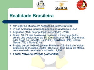 Realidade Brasileira  10º lugar no Mundo em acessos na internet (2008) 3º nas Américas, perdendo apenas para México e EUA Argentina (15% da população conectada) - 2002 Brasil: 10,6% dos brasileiros possuem microcomputador, sendo que destes apenas 8% têm acesso à WEB. Deste total, 64% estão no Sudeste, Sul (18%),  Nordeste   (9%) , Centro Oeste (7%) e Norte (2%).  Projeto de Lei 1926/03 (Walter Pinheiro –CE) institui o Índice Brasileiro de Inclusão Digital (IBID) e o Plano Geral de Metas, com intuito de combater a exclusão digital. Fonte: Networks Wizads (Julho/2008) 
