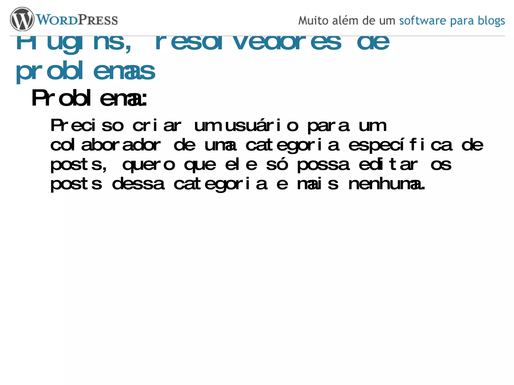Plugins, resolvedores de problemas Problema: Preciso criar um usuário para um colaborador de uma categoria específica de posts, quero que ele só possa editar os posts dessa categoria e mais nenhuma. 