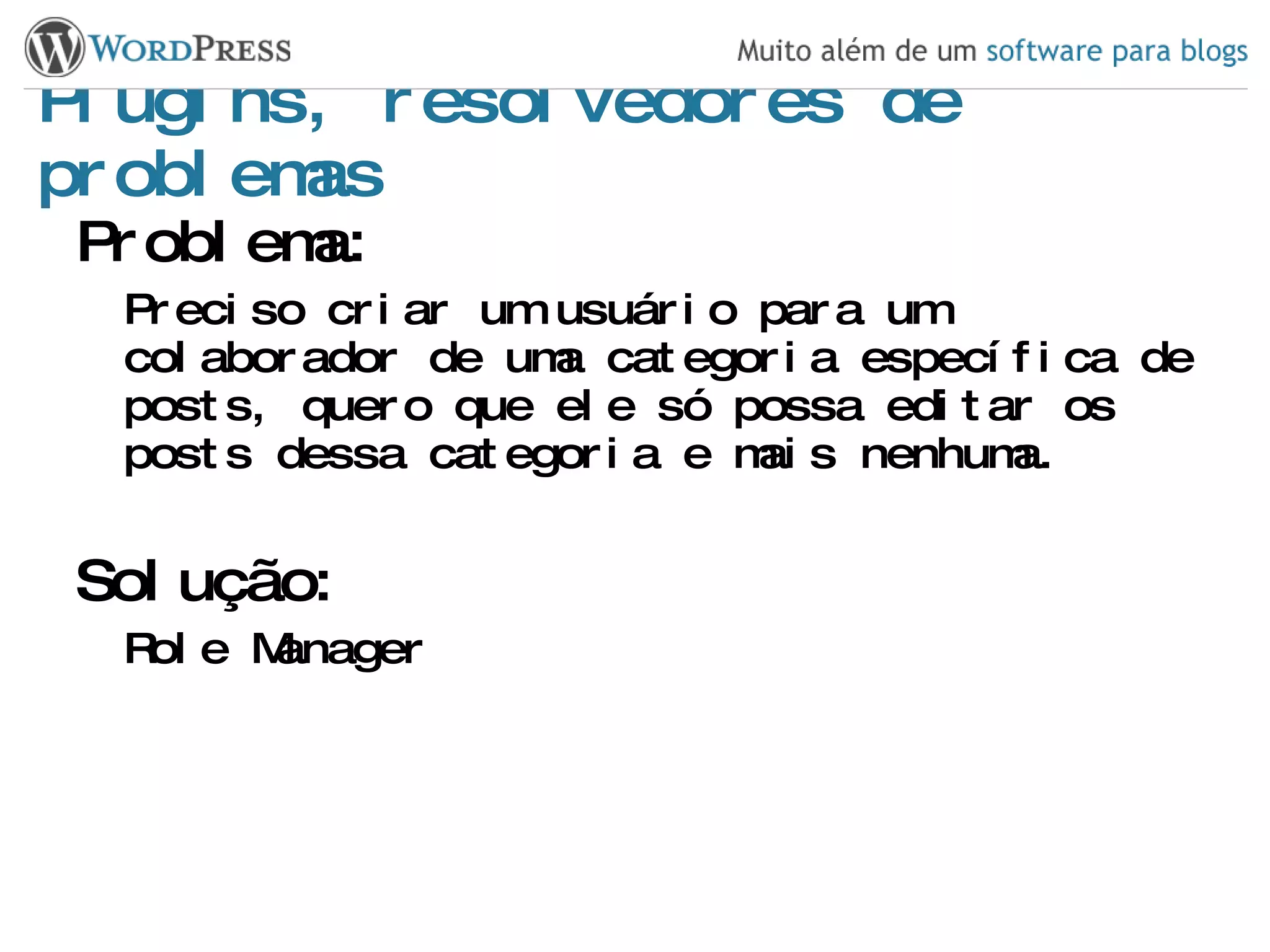 Plugins, resolvedores de problemas Problema: Preciso criar um usuário para um colaborador de uma categoria específica de posts, quero que ele só possa editar os posts dessa categoria e mais nenhuma. Solução: Role Manager 