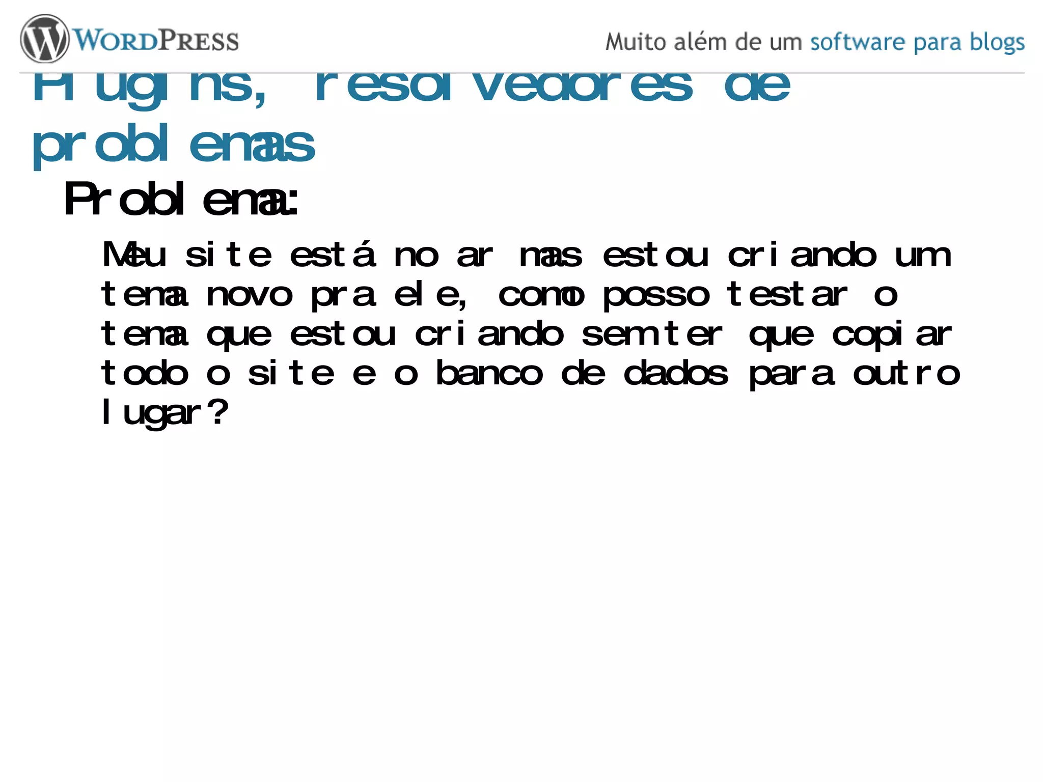 Plugins, resolvedores de problemas Problema: Meu site está no ar mas estou criando um tema novo pra ele, como posso testar o tema que estou criando sem ter que copiar todo o site e o banco de dados para outro lugar? 