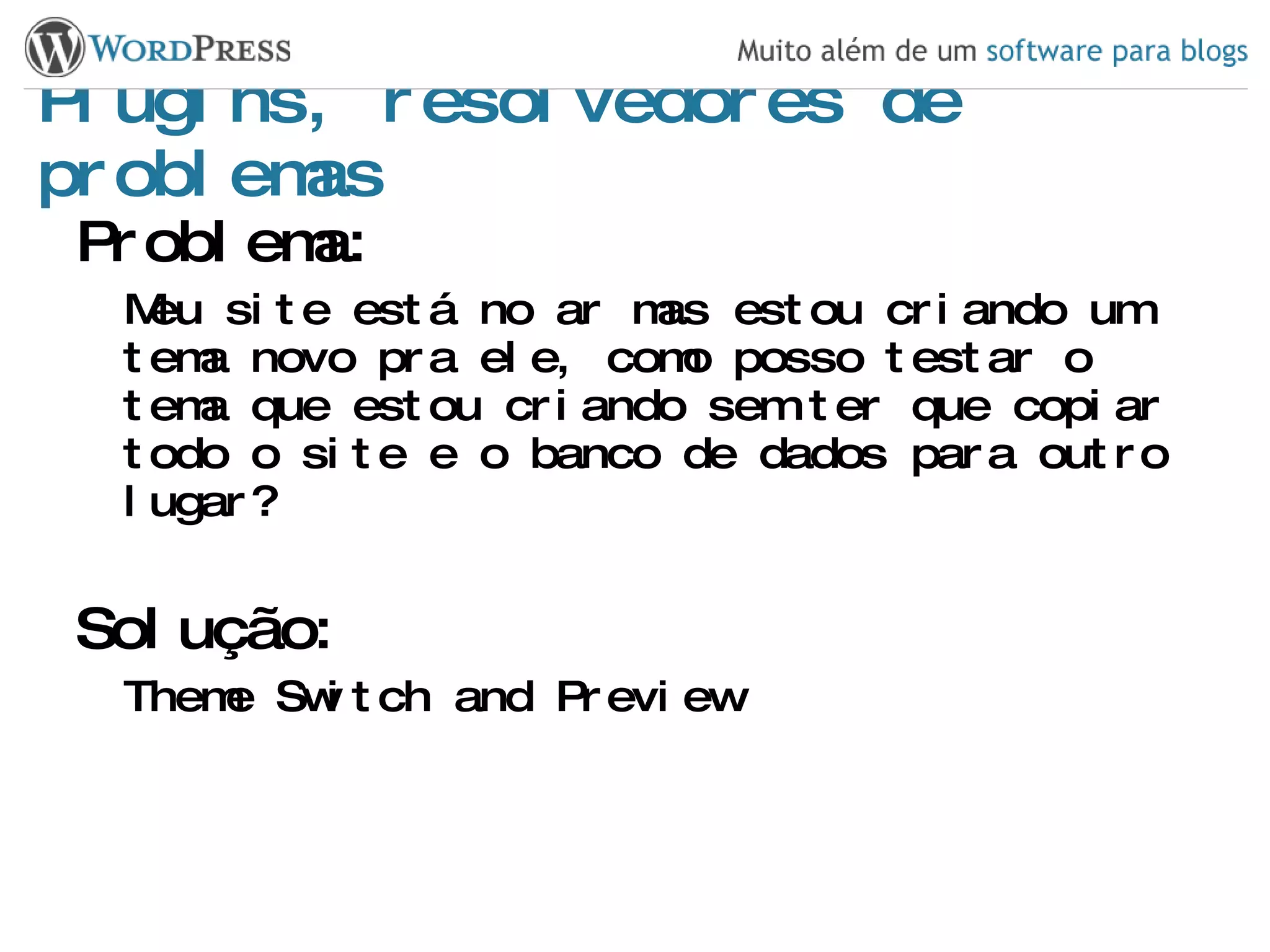 Plugins, resolvedores de problemas Problema: Meu site está no ar mas estou criando um tema novo pra ele, como posso testar o tema que estou criando sem ter que copiar todo o site e o banco de dados para outro lugar? Solução: Theme Switch and Preview 