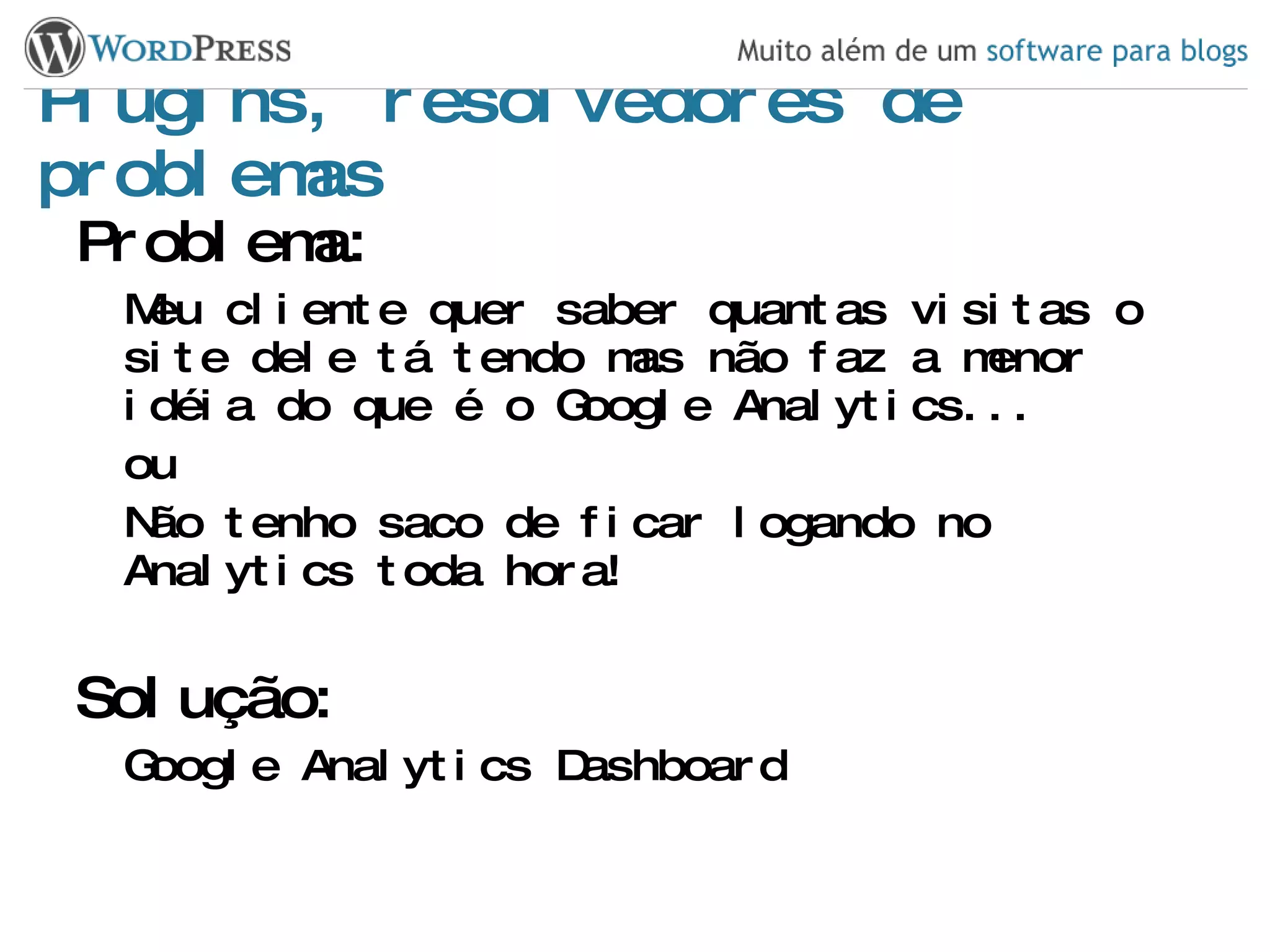 Plugins, resolvedores de problemas Problema: Meu cliente quer saber quantas visitas o site dele tá tendo mas não faz a menor idéia do que é o Google Analytics... ou Não tenho saco de ficar logando no Analytics toda hora! Solução: Google Analytics Dashboard 