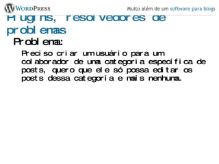 Plugins, resolvedores de problemas Problema: Preciso criar um usuário para um colaborador de uma categoria específica de posts, quero que ele só possa editar os posts dessa categoria e mais nenhuma. 